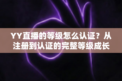 YY直播的等级怎么认证？从注册到认证的完整等级成长攻略