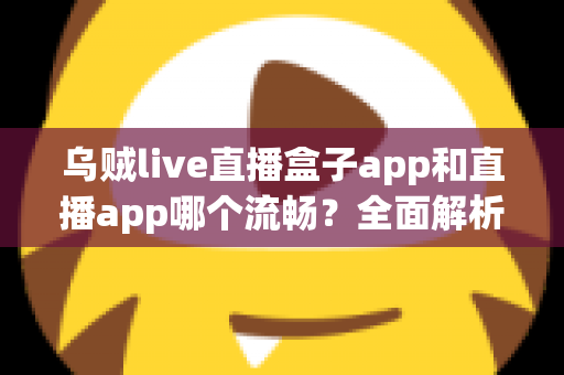 乌贼live直播盒子app和直播app哪个流畅？全面解析流畅度差异与实用选择指南