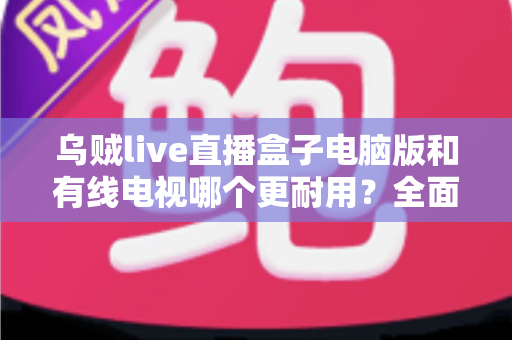 乌贼live直播盒子电脑版和有线电视哪个更耐用?全面解析两种观影方式的寿命与稳定性 乌贼live直播盒子电脑版和有线电视哪个更耐用?全面解析两种观影方式的寿命与稳定性