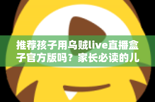推荐孩子用乌贼live直播盒子官方版吗？家长必读的儿童直播应用安全指南与避坑解析