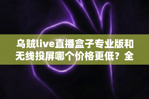 乌贼live直播盒子专业版和无线投屏哪个价格更低？全面价格对比与选购指南