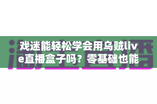 戏迷能轻松学会用乌贼live直播盒子吗？零基础也能上手的戏曲直播入门全攻略