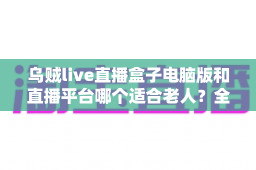乌贼live直播盒子电脑版和直播平台哪个适合老人？全方位对比帮您做出明智选择