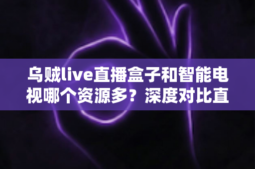 乌贼live直播盒子和智能电视哪个资源多？深度对比直播盒子与智能电视资源差异，帮你选对家庭观影设备