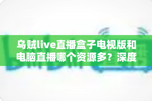 乌贼live直播盒子电视版和电脑直播哪个资源多?深度对比与实用选择指南 乌贼live直播盒子电视版和电脑直播哪个资源多?深度对比与实用选择指南