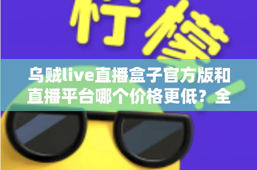 乌贼live直播盒子官方版和直播平台哪个价格更低？全网费用对比与省钱选购指南