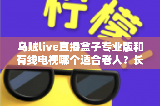 乌贼live直播盒子专业版和有线电视哪个适合老人?长辈家庭观影方案全面对比与选购指南 乌贼live直播盒子专业版和有线电视哪个适合老人?长辈家庭观影方案全面对比与选购指南