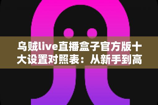 乌贼live直播盒子官方版十大设置对照表：从新手到高手的一站式画质调优实战指南