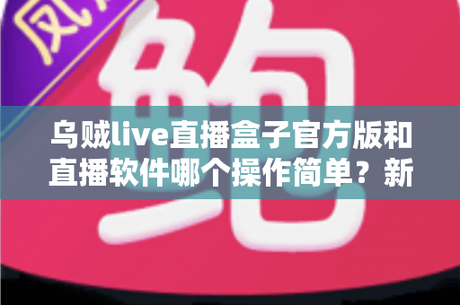 乌贼live直播盒子官方版和直播软件哪个操作简单？新手主播一看就懂的实测对比指南