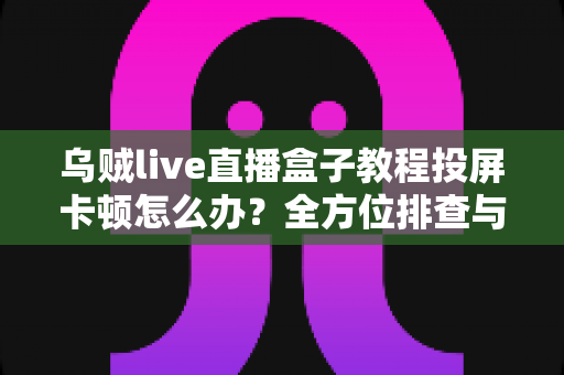 乌贼live直播盒子教程投屏卡顿怎么办？全方位排查与解决指南
