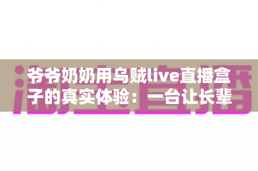 爷爷奶奶用乌贼live直播盒子的真实体验:一台让长辈爱不释手的电视神器 爷爷奶奶用乌贼live直播盒子的真实体验:一台让长辈爱不释手的电视神器