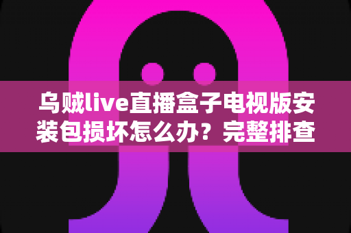 乌贼live直播盒子电视版安装包损坏怎么办？完整排查与解决方案指南