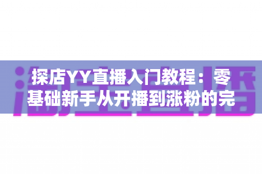 探店YY直播入门教程:零基础新手从开播到涨粉的完整实战指南 探店YY直播入门教程:零基础新手从开播到涨粉的完整实战指南