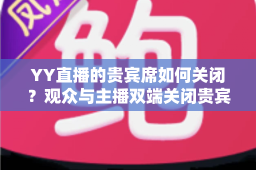 YY直播的贵宾席如何关闭？观众与主播双端关闭贵宾席的完整操作指南