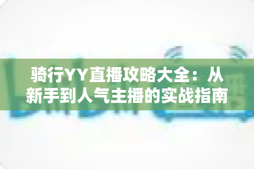 骑行YY直播攻略大全：从新手到人气主播的实战指南