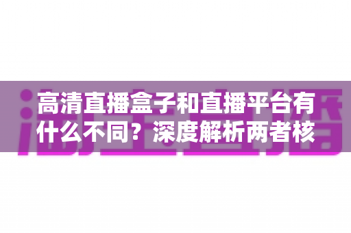 高清直播盒子和直播平台有什么不同？深度解析两者核心差异与选购指南