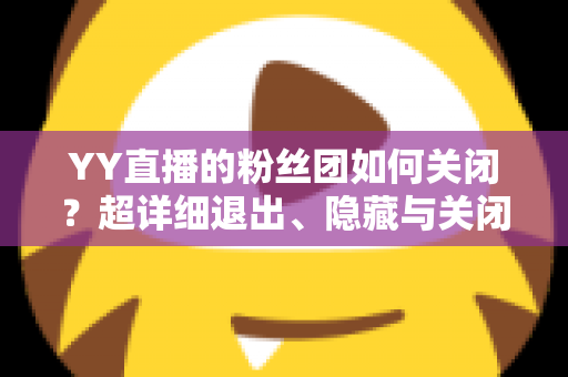 YY直播的粉丝团如何关闭？超详细退出、隐藏与关闭操作全攻略，一步到位轻松搞定