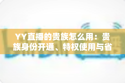 YY直播的贵族怎么用：贵族身份开通、特权使用与省钱实用指南全解析