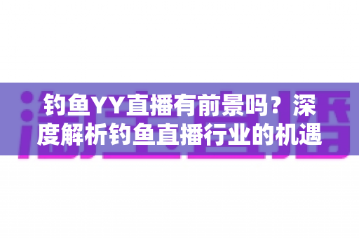 钓鱼YY直播有前景吗？深度解析钓鱼直播行业的机遇与挑战