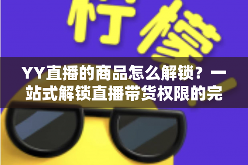 YY直播的商品怎么解锁？一站式解锁直播带货权限的完整操作指南