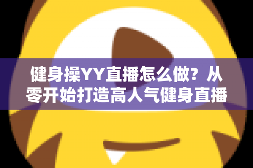 健身操YY直播怎么做?从零开始打造高人气健身直播间的完整实战指南 健身操YY直播怎么做?从零开始打造高人气健身直播间的完整实战指南