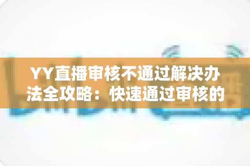 YY直播审核不通过解决办法全攻略:快速通过审核的实用技巧与避坑指南 YY直播审核不通过解决办法全攻略:快速通过审核的实用技巧与避坑指南