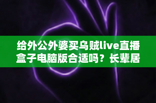 给外公外婆买乌贼live直播盒子电脑版合适吗？长辈居家影音体验实用选购全指南