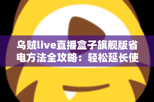乌贼live直播盒子旗舰版省电方法全攻略:轻松延长使用时长,告别电量焦虑 乌贼live直播盒子旗舰版省电方法全攻略:轻松延长使用时长,告别电量焦虑