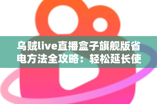 乌贼live直播盒子旗舰版省电方法全攻略：轻松延长使用时长，告别电量焦虑