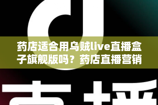 药店适合用乌贼live直播盒子旗舰版吗？药店直播营销全景解析与选购指南