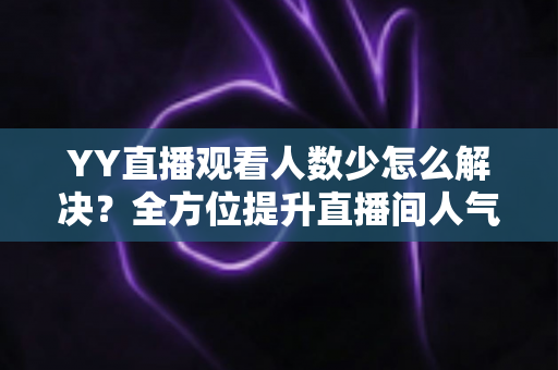 YY直播观看人数少怎么解决？全方位提升直播间人气的实战运营指南