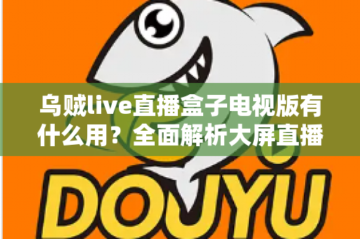 乌贼live直播盒子电视版有什么用?全面解析大屏直播的实用功能与核心价值 乌贼live直播盒子电视版有什么用?全面解析大屏直播的实用功能与核心价值