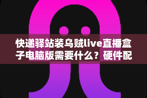 快递驿站装乌贼live直播盒子电脑版需要什么?硬件配置、软件环境与安装流程一站式指南 快递驿站装乌贼live直播盒子电脑版需要什么?硬件配置、软件环境与安装流程一站式指南