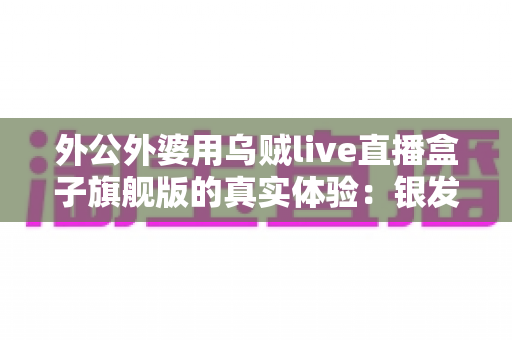 外公外婆用乌贼live直播盒子旗舰版的真实体验:银发族直播神器深度测评,适老化设计让长辈轻松开播 外公外婆用乌贼live直播盒子旗舰版的真实体验:银发族直播神器深度测评,适老化设计让长辈轻松开播