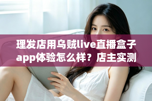 理发店用乌贼live直播盒子app体验怎么样？店主实测体验与经营价值全面解析