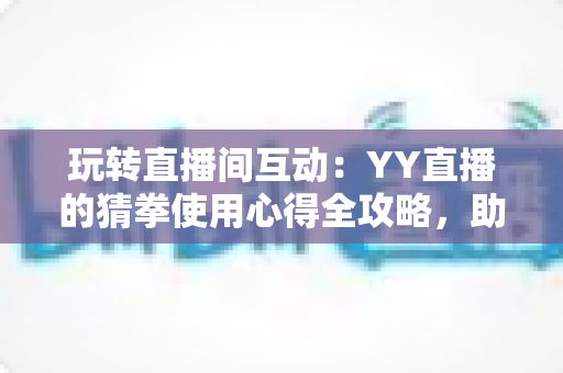 玩转直播间互动：YY直播的猜拳使用心得全攻略，助你轻松提升人气与互动乐趣