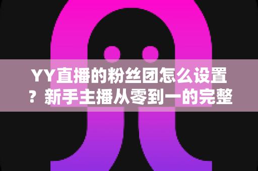 YY直播的粉丝团怎么设置?新手主播从零到一的完整运营攻略 YY直播的粉丝团怎么设置?新手主播从零到一的完整运营攻略