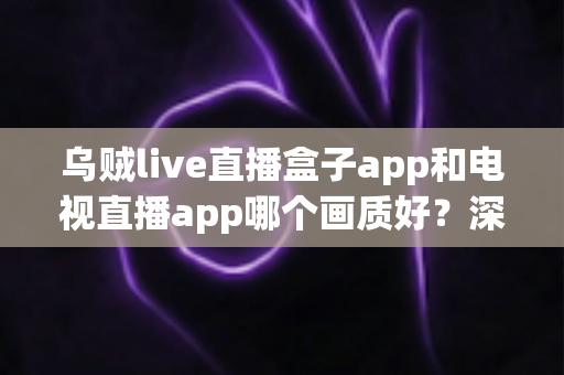 乌贼live直播盒子app和电视直播app哪个画质好？深度对比解析与选购全指南