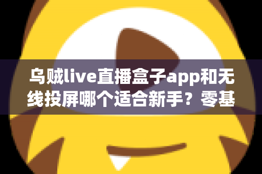 乌贼live直播盒子app和无线投屏哪个适合新手？零基础快速上手的直播与大屏工具选型全指南