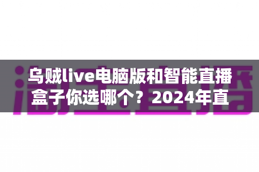 乌贼live电脑版和智能直播盒子你选哪个?2024年直播设备选购全攻略 乌贼live电脑版和智能直播盒子你选哪个?2024年直播设备选购全攻略