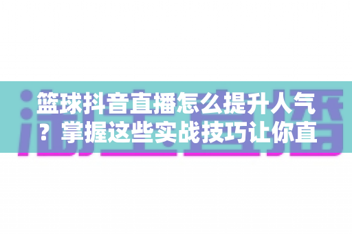 篮球抖音直播怎么提升人气?掌握这些实战技巧让你直播间人气暴涨的完整指南 篮球抖音直播怎么提升人气?掌握这些实战技巧让你直播间人气暴涨的完整指南