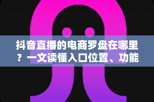 抖音直播的电商罗盘在哪里？一文读懂入口位置、功能用途与实操指南
