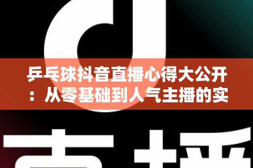 乒乓球抖音直播心得大公开:从零基础到人气主播的实战经验与涨粉秘籍 乒乓球抖音直播心得大公开:从零基础到人气主播的实战经验与涨粉秘籍