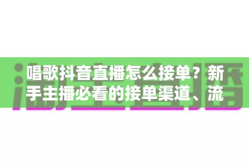 唱歌抖音直播怎么接单?新手主播必看的接单渠道、流程与变现技巧全攻略 唱歌抖音直播怎么接单?新手主播必看的接单渠道、流程与变现技巧全攻略