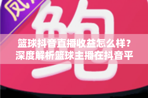 篮球抖音直播收益怎么样?深度解析篮球主播在抖音平台的真实收入与变现潜力 篮球抖音直播收益怎么样?深度解析篮球主播在抖音平台的真实收入与变现潜力