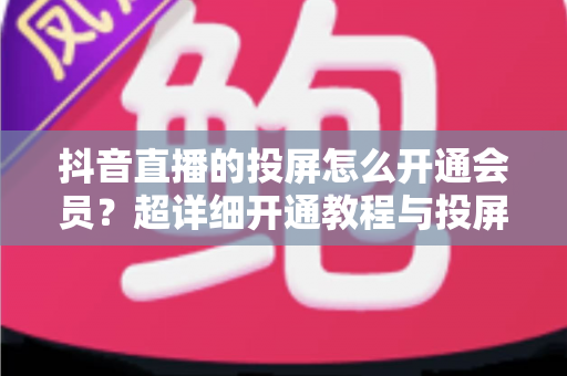 抖音直播的投屏怎么开通会员?超详细开通教程与投屏实操全指南 抖音直播的投屏怎么开通会员?超详细开通教程与投屏实操全指南
