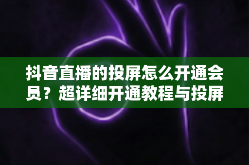 抖音直播的投屏怎么开通会员?超详细开通教程与投屏实操全指南 抖音直播的投屏怎么开通会员?超详细开通教程与投屏实操全指南
