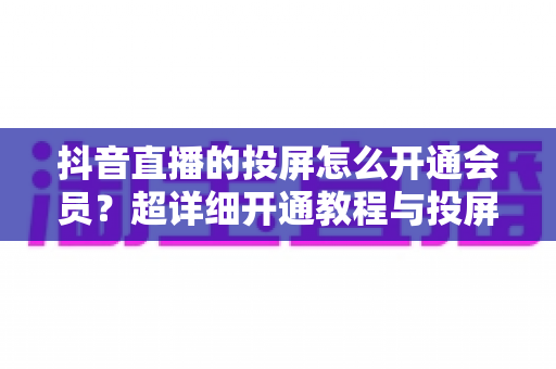抖音直播的投屏怎么开通会员?超详细开通教程与投屏实操全指南 抖音直播的投屏怎么开通会员?超详细开通教程与投屏实操全指南