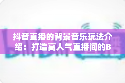 抖音直播的背景音乐玩法介绍:打造高人气直播间的BGM运营全攻略 抖音直播的背景音乐玩法介绍:打造高人气直播间的BGM运营全攻略