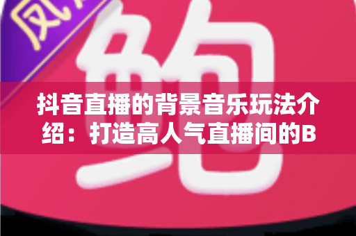 抖音直播的背景音乐玩法介绍:打造高人气直播间的BGM运营全攻略 抖音直播的背景音乐玩法介绍:打造高人气直播间的BGM运营全攻略